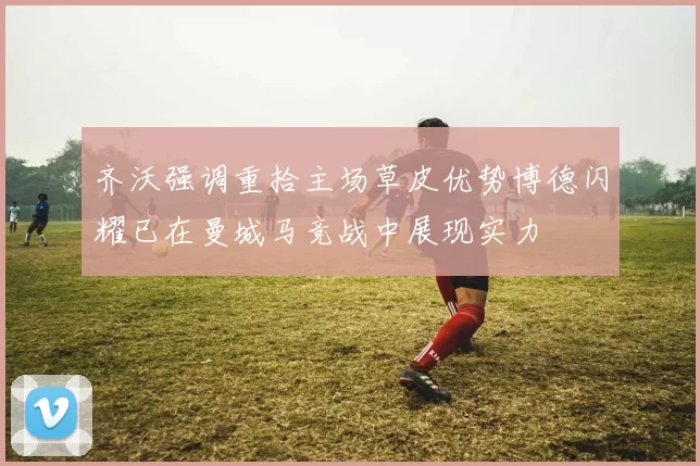 齐沃强调重拾主场草皮优势博德闪耀已在曼城马竞战中展现实力