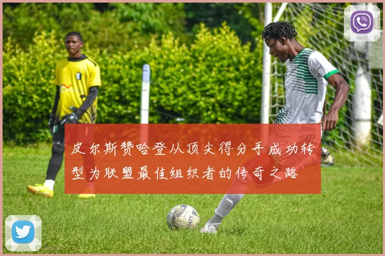 皮尔斯赞哈登从顶尖得分手成功转型为联盟最佳组织者的传奇之路