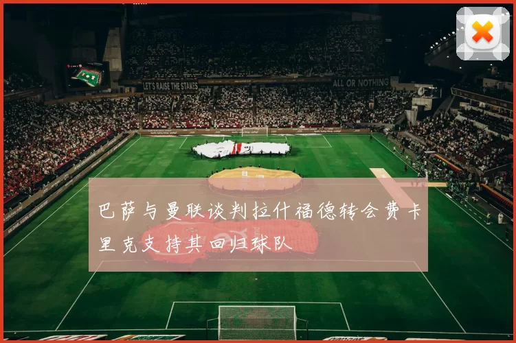 巴萨与曼联谈判拉什福德转会费卡里克支持其回归球队