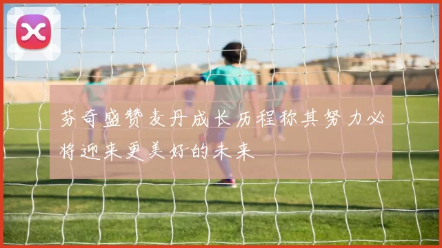 芬奇盛赞麦丹成长历程称其努力必将迎来更美好的未来