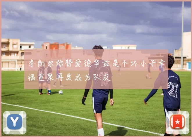 李凯尔称赞爱德华兹是个坏小子幸福重聚再度成为队友