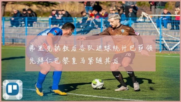 弗里克执教后各队进球统计巴萨领先拜仁巴黎皇马紧随其后