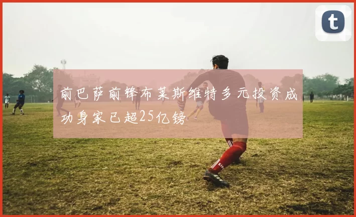 前巴萨前锋布莱斯维特多元投资成功身家已超25亿镑