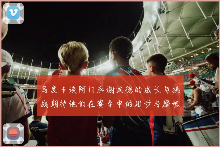 乌度卡谈阿门和谢泼德的成长与挑战期待他们在赛季中的进步与磨练