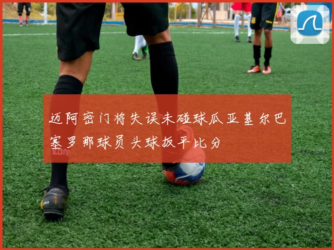 迈阿密门将失误未碰球瓜亚基尔巴塞罗那球员头球扳平比分