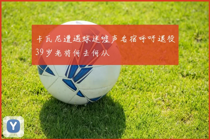 卡瓦尼遭遇球迷嘘声名宿呼吁退役39岁老将何去何从