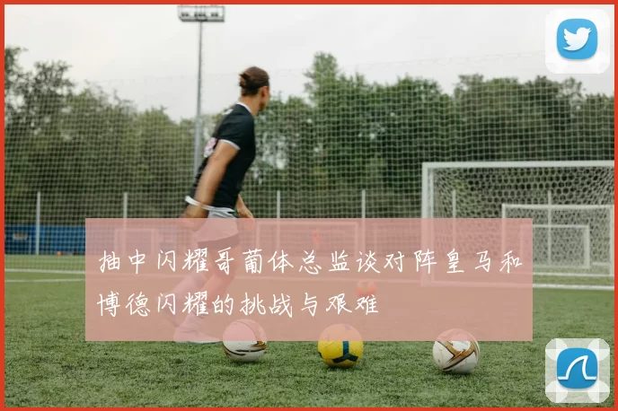 抽中闪耀哥葡体总监谈对阵皇马和博德闪耀的挑战与艰难