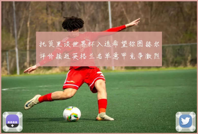 托莫里谈世界杯入选希望称图赫尔评价接近英格兰名单意甲竞争激烈