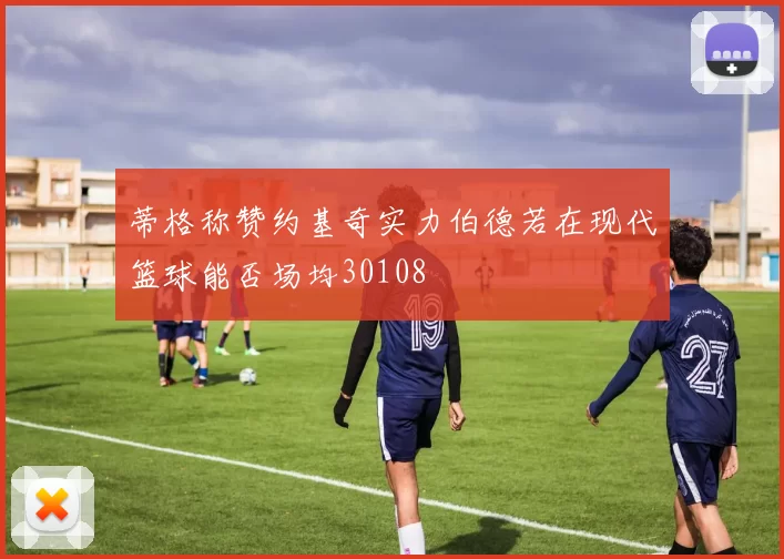 蒂格称赞约基奇实力伯德若在现代篮球能否场均30108