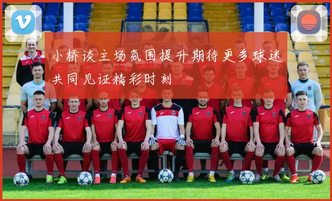 小桥谈主场氛围提升期待更多球迷共同见证精彩时刻
