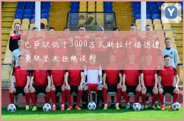 巴萨欲低于3000万买断拉什福德遭曼联坚决拒绝谈判