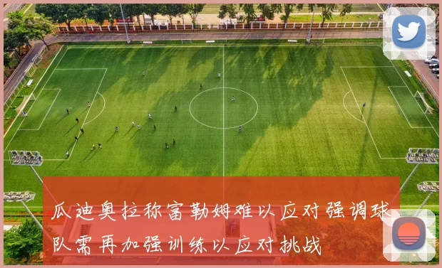 瓜迪奥拉称富勒姆难以应对强调球队需再加强训练以应对挑战