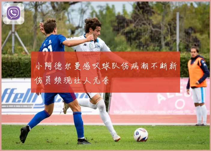 小阿德尔曼感叹球队伤病潮不断新伤员频现让人无奈