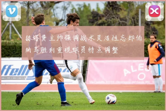 赫塔费主帅强调战术灵活性忘却伯纳乌胜利重视球员特点调整
