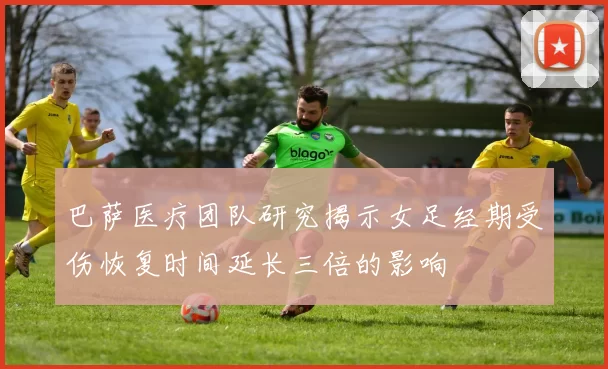 巴萨医疗团队研究揭示女足经期受伤恢复时间延长三倍的影响